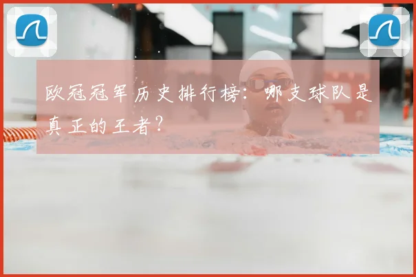 欧冠冠军历史排行榜:哪支球队是真正的王者?