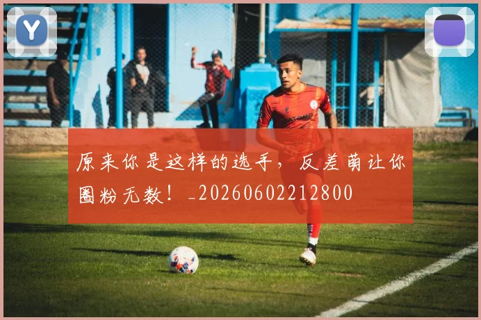 原来你是这样的选手,反差萌让你圈粉无数!_20260602212800