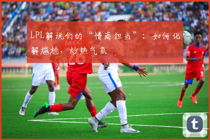 LPL解说们的“情商担当”：如何化解尴尬，炒热气氛
