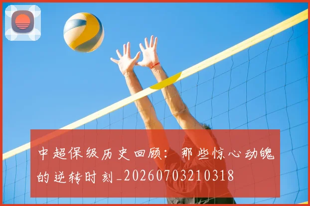 中超保级历史回顾:那些惊心动魄的逆转时刻_20260703210318