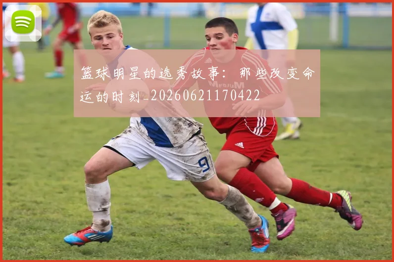 篮球明星的选秀故事：那些改变命运的时刻_20260621170422