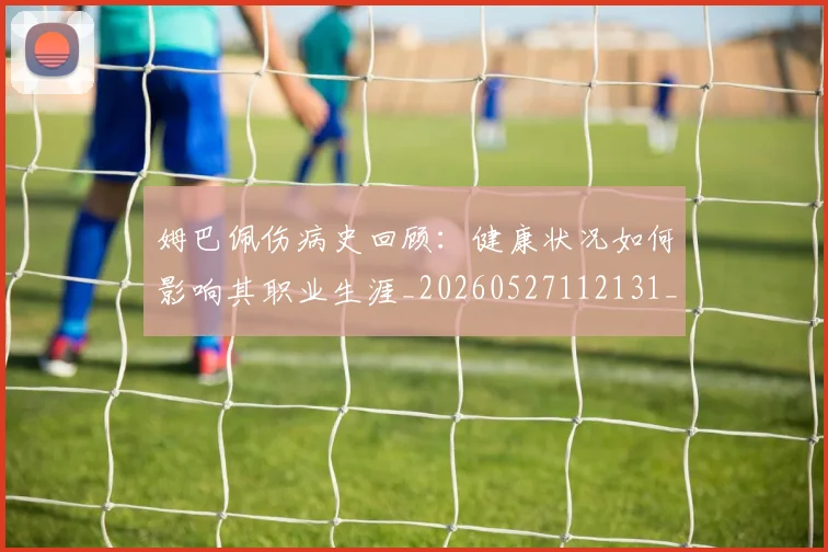 姆巴佩伤病史回顾：健康状况如何影响其职业生涯_20260527112131_20260707023535