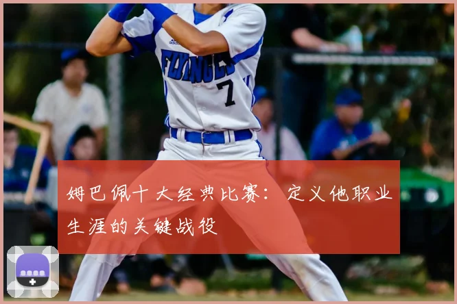 姆巴佩十大经典比赛：定义他职业生涯的关键战役