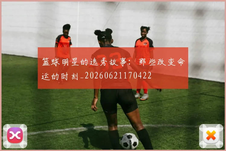 篮球明星的选秀故事:那些改变命运的时刻_20260621170422