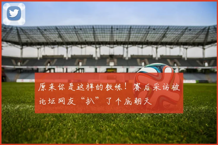 原来你是这样的教练！赛后采访被论坛网友“扒”了个底朝天