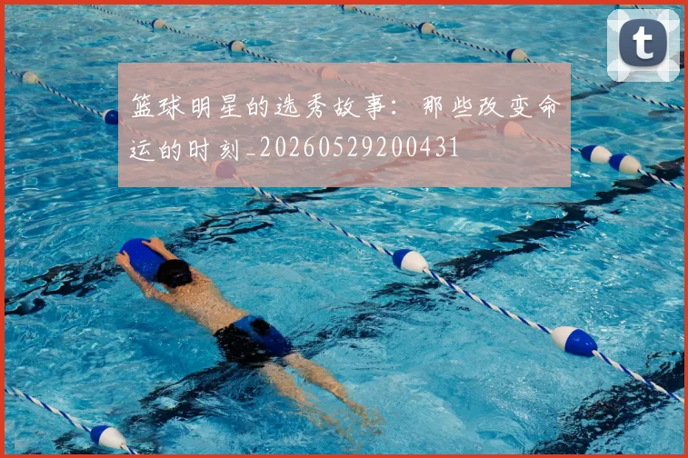 篮球明星的选秀故事:那些改变命运的时刻_20260529200431