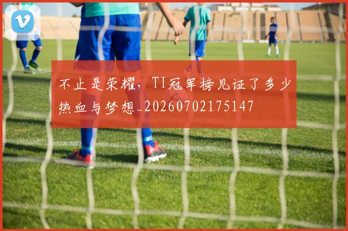不止是荣耀，TI冠军榜见证了多少热血与梦想_20260702175147