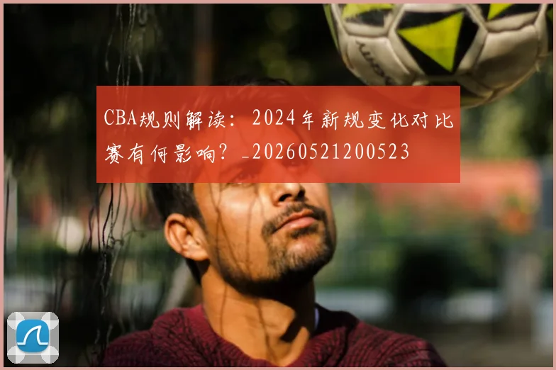 CBA规则解读：2024年新规变化对比赛有何影响？_20260521200523