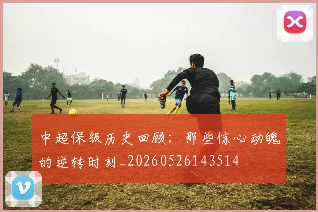 中超保级历史回顾：那些惊心动魄的逆转时刻_20260526143514