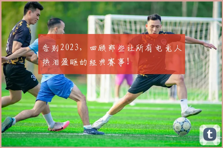 告别2023，回顾那些让所有电竞人热泪盈眶的经典赛事！